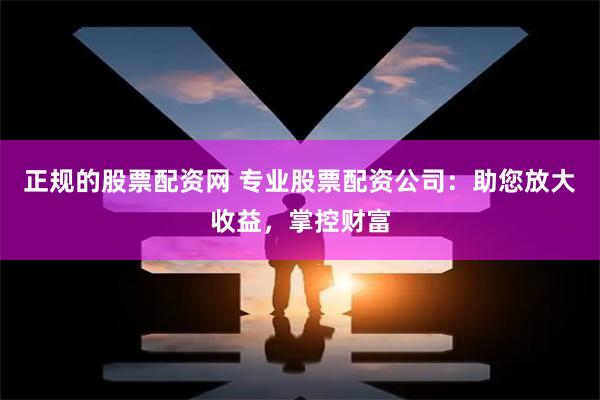 正规的股票配资网 专业股票配资公司：助您放大收益，掌控财富