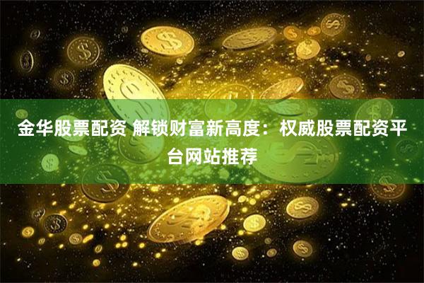 金华股票配资 解锁财富新高度：权威股票配资平台网站推荐