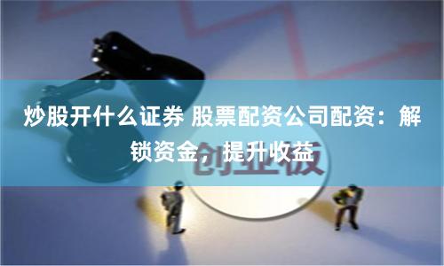 炒股开什么证券 股票配资公司配资：解锁资金，提升收益