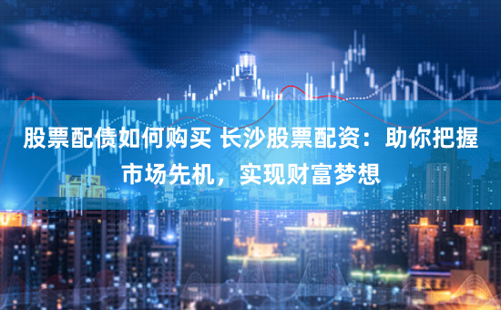 股票配债如何购买 长沙股票配资：助你把握市场先机，实现财富梦想