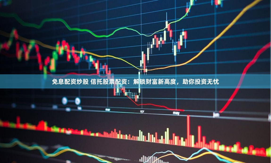 免息配资炒股 信托股票配资：解锁财富新高度，助你投资无忧