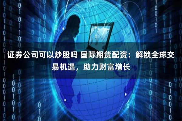 证券公司可以炒股吗 国际期货配资：解锁全球交易机遇，助力财富增长