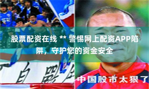 股票配资在线 ** 警惕网上配资APP陷阱，守护您的资金安全