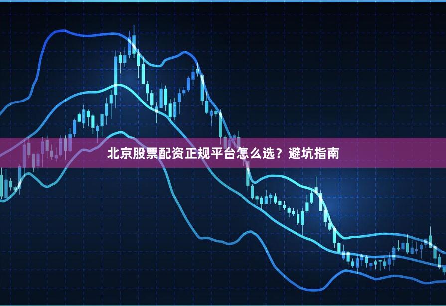北京股票配资正规平台怎么选？避坑指南